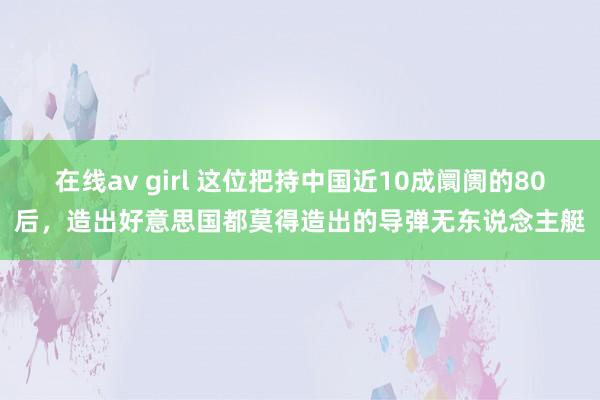 在线av girl 这位把持中国近10成阛阓的80后，造出好意思国都莫得造出的导弹无东说念主艇