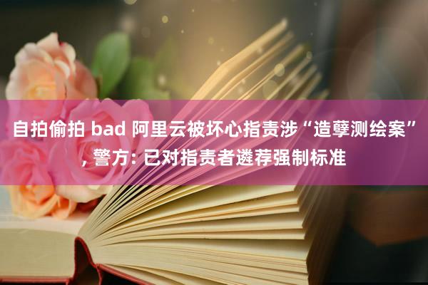 自拍偷拍 bad 阿里云被坏心指责涉“造孽测绘案”， 警方: 已对指责者遴荐强制标准