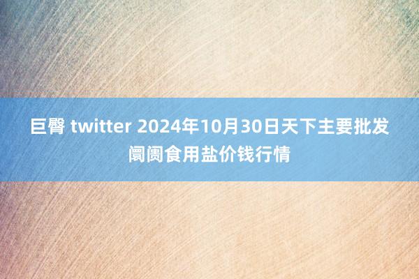 巨臀 twitter 2024年10月30日天下主要批发阛阓食用盐价钱行情