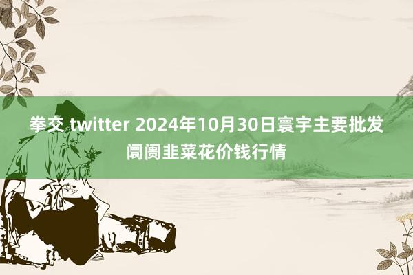 拳交 twitter 2024年10月30日寰宇主要批发阛阓韭菜花价钱行情