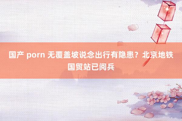 国产 porn 无覆盖坡说念出行有隐患？北京地铁国贸站已阅兵