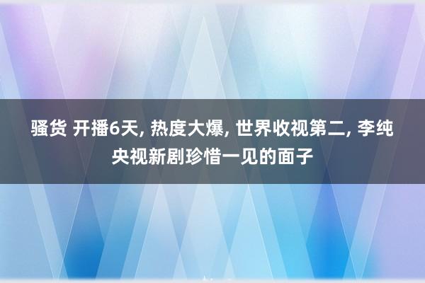 骚货 开播6天， 热度大爆， 世界收视第二， 李纯央视新剧珍惜一见的面子