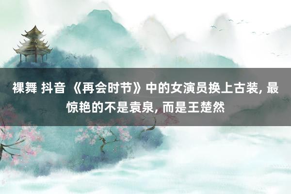 裸舞 抖音 《再会时节》中的女演员换上古装， 最惊艳的不是袁泉， 而是王楚然