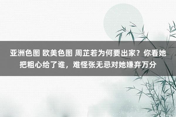 亚洲色图 欧美色图 周芷若为何要出家？你看她把粗心给了谁，难怪张无忌对她嫌弃万分