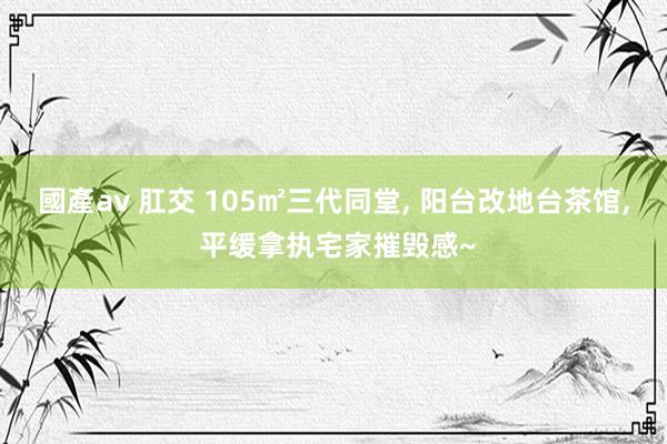 國產av 肛交 105㎡三代同堂， 阳台改地台茶馆， 平缓拿执宅家摧毁感~