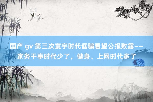 国产 gv 第三次寰宇时代诓骗看望公报败露——家务干事时代少了，健身、上网时代多了