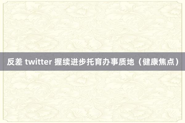 反差 twitter 握续进步托育办事质地（健康焦点）