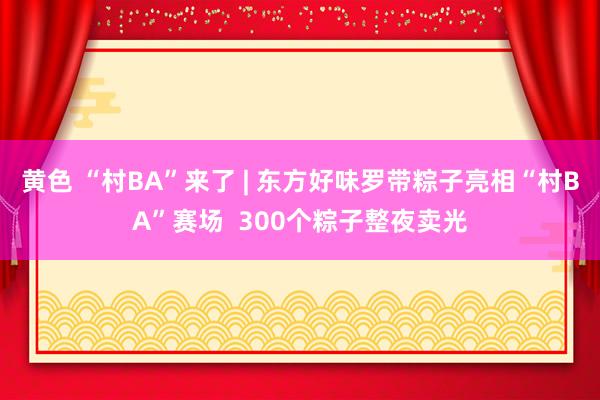 黄色 “村BA”来了 | 东方好味罗带粽子亮相“村BA”赛场  300个粽子整夜卖光