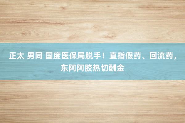 正太 男同 国度医保局脱手！直指假药、回流药，东阿阿胶热切酬金