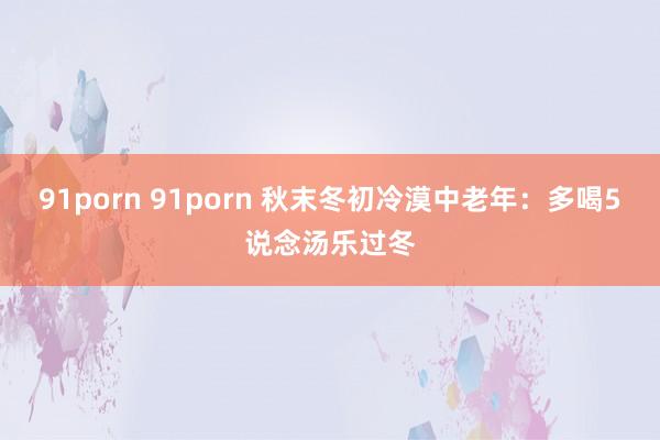 91porn 91porn 秋末冬初冷漠中老年：多喝5说念汤乐过冬