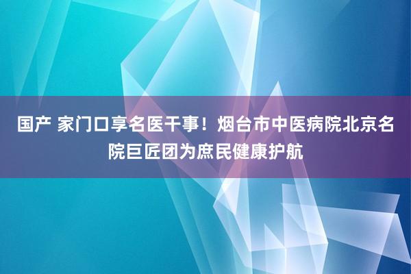 国产 家门口享名医干事！烟台市中医病院北京名院巨匠团为庶民健康护航