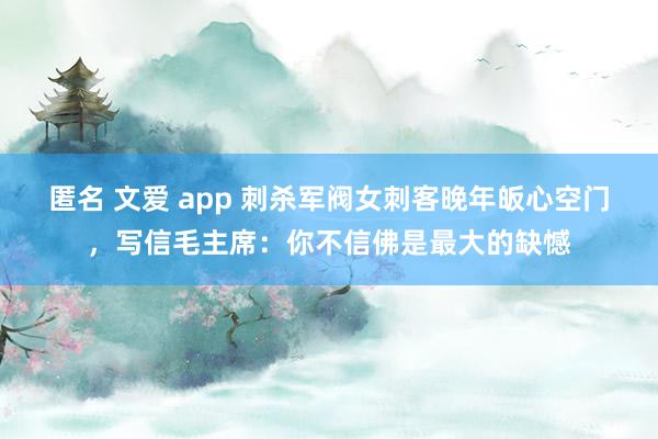 匿名 文爱 app 刺杀军阀女刺客晚年皈心空门，写信毛主席：你不信佛是最大的缺憾