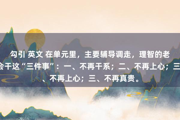 勾引 英文 在单元里，主要辅导调走，理智的老职工一定不会干这“三件事”：一、不再干系；二、不再上心；三、不再真贵。