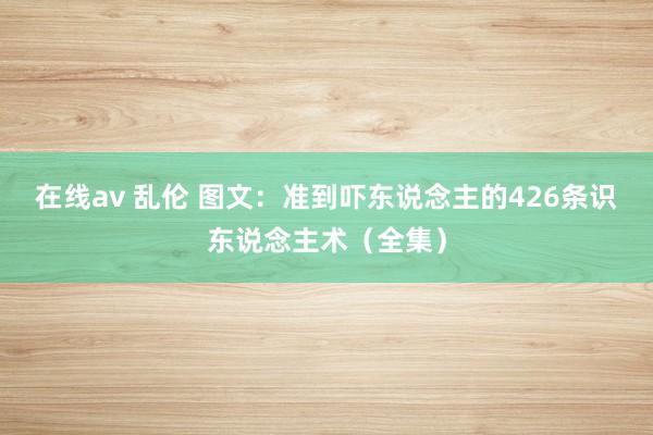 在线av 乱伦 图文：准到吓东说念主的426条识东说念主术（全集）