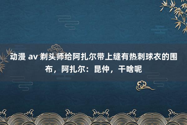 动漫 av 剃头师给阿扎尔带上缝有热刺球衣的围布，阿扎尔：昆仲，干啥呢