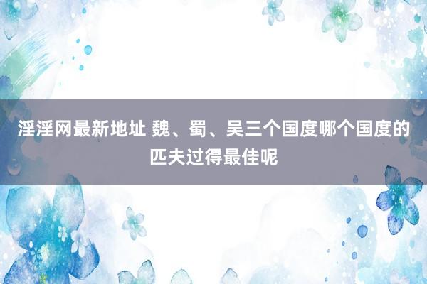 淫淫网最新地址 魏、蜀、吴三个国度哪个国度的匹夫过得最佳呢