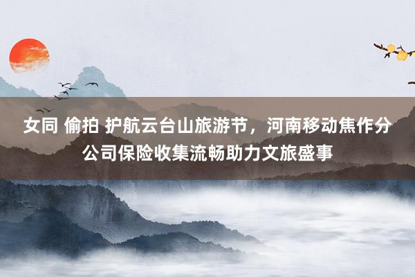 女同 偷拍 护航云台山旅游节，河南移动焦作分公司保险收集流畅助力文旅盛事