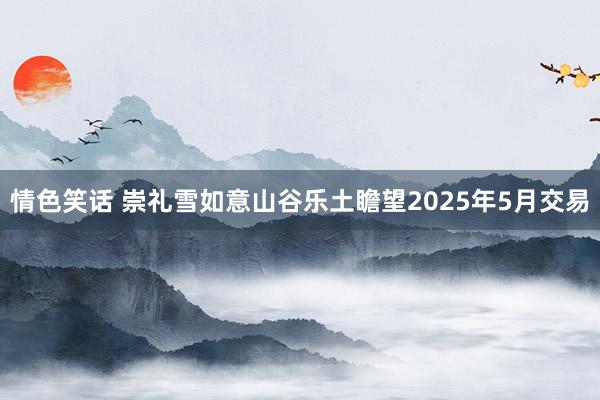 情色笑话 崇礼雪如意山谷乐土瞻望2025年5月交易