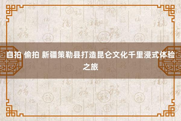 自拍 偷拍 新疆策勒县打造昆仑文化千里浸式体验之旅