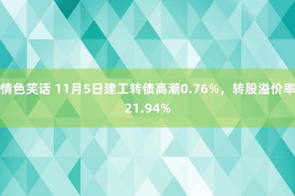 情色笑话 11月5日建工转债高潮0.76%，转股溢价率21.94%