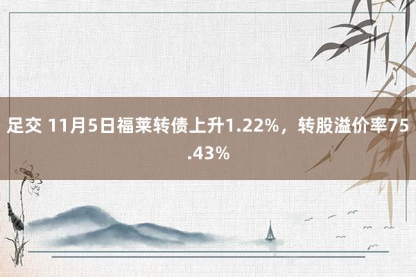 足交 11月5日福莱转债上升1.22%，转股溢价率75.43%