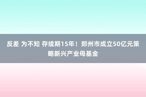 反差 为不知 存续期15年！郑州市成立50亿元策略新兴产业母基金