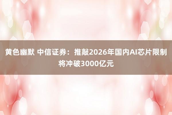 黄色幽默 中信证券：推敲2026年国内AI芯片限制将冲破3000亿元