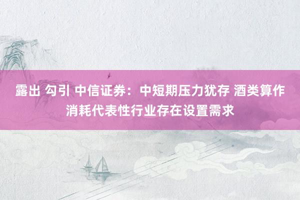 露出 勾引 中信证券：中短期压力犹存 酒类算作消耗代表性行业存在设置需求