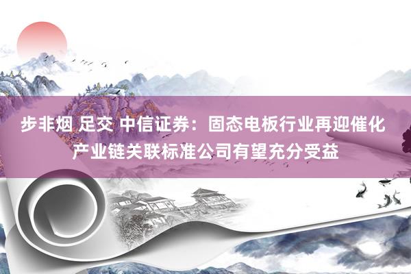 步非烟 足交 中信证券：固态电板行业再迎催化 产业链关联标准公司有望充分受益