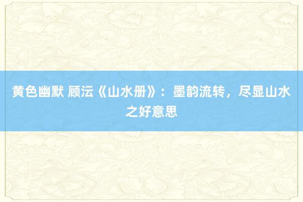 黄色幽默 顾沄《山水册》：墨韵流转，尽显山水之好意思