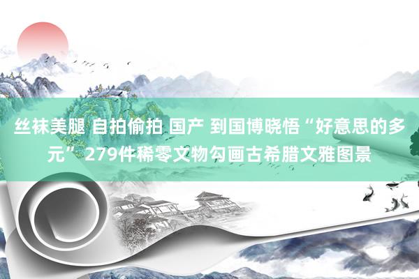 丝袜美腿 自拍偷拍 国产 到国博晓悟“好意思的多元” 279件稀零文物勾画古希腊文雅图景