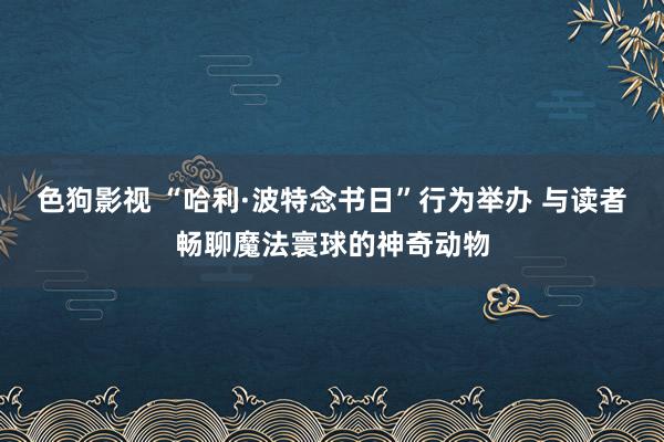 色狗影视 “哈利·波特念书日”行为举办 与读者畅聊魔法寰球的神奇动物