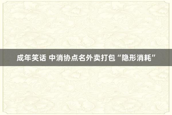 成年笑话 中消协点名外卖打包“隐形消耗”