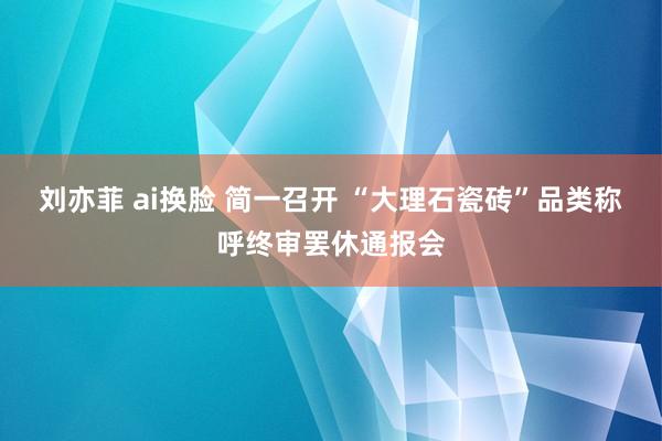 刘亦菲 ai换脸 简一召开 “大理石瓷砖”品类称呼终审罢休通报会