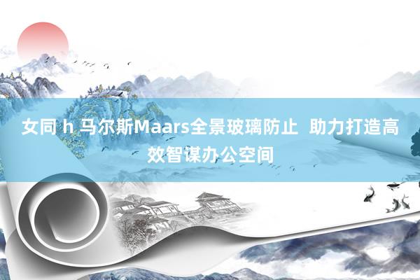 女同 h 马尔斯Maars全景玻璃防止  助力打造高效智谋办公空间