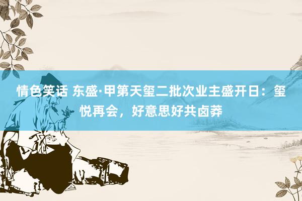 情色笑话 东盛·甲第天玺二批次业主盛开日：玺悦再会，好意思好共卤莽