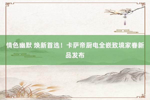 情色幽默 焕新首选！卡萨帝厨电全嵌致境家眷新品发布