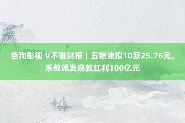 色狗影视 V不雅财报｜五粮液拟10派25.76元，系数派发现款红利100亿元