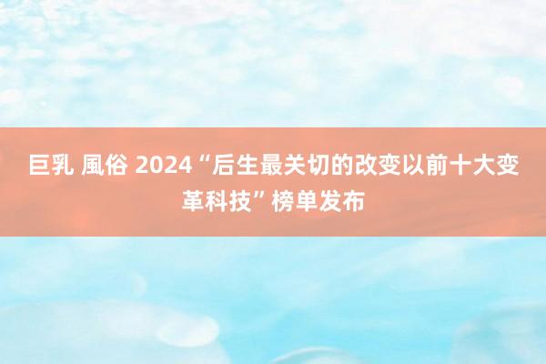 巨乳 風俗 2024“后生最关切的改变以前十大变革科技”榜单发布