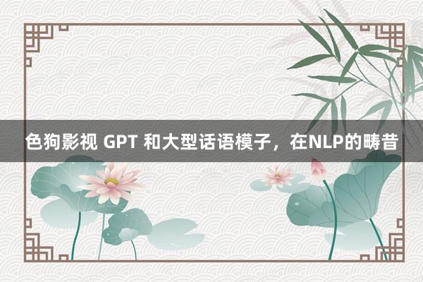 色狗影视 GPT 和大型话语模子，在NLP的畴昔