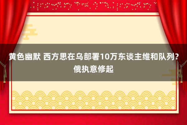 黄色幽默 西方思在乌部署10万东谈主维和队列？俄执意修起