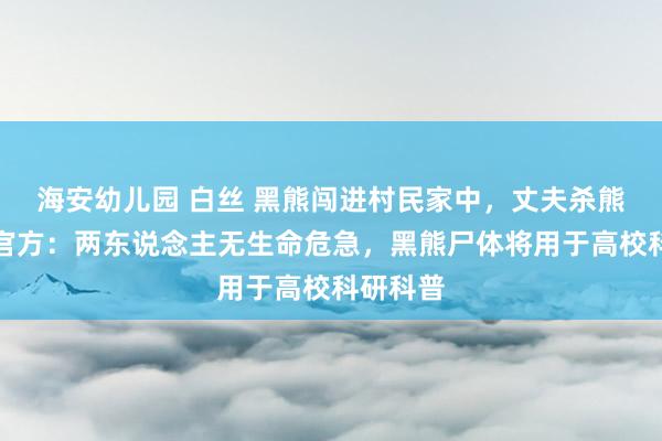 海安幼儿园 白丝 黑熊闯进村民家中，丈夫杀熊救妻！官方：两东说念主无生命危急，黑熊尸体将用于高校科研科普