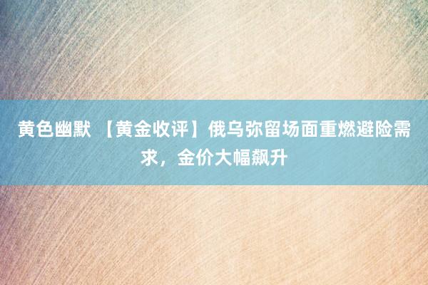 黄色幽默 【黄金收评】俄乌弥留场面重燃避险需求，金价大幅飙升