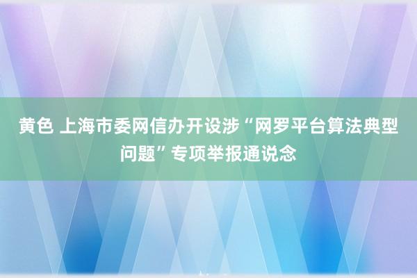 黄色 上海市委网信办开设涉“网罗平台算法典型问题”专项举报通说念