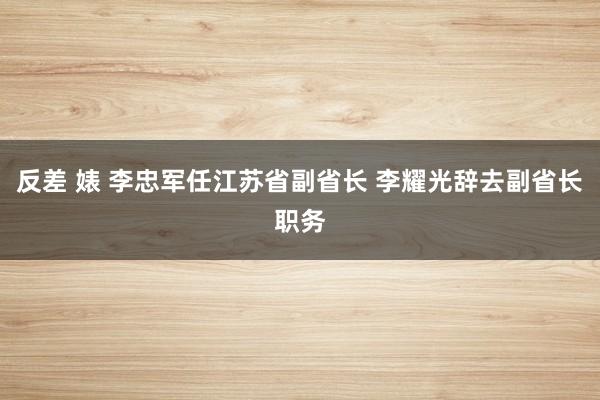 反差 婊 李忠军任江苏省副省长 李耀光辞去副省长职务