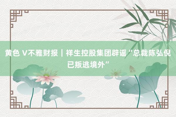 黄色 V不雅财报｜祥生控股集团辟谣“总裁陈弘倪已叛逃境外”