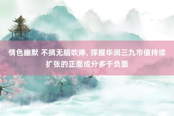 情色幽默 不搞无脑吹捧， 撑握华润三九市值持续扩张的正面成分多于负面