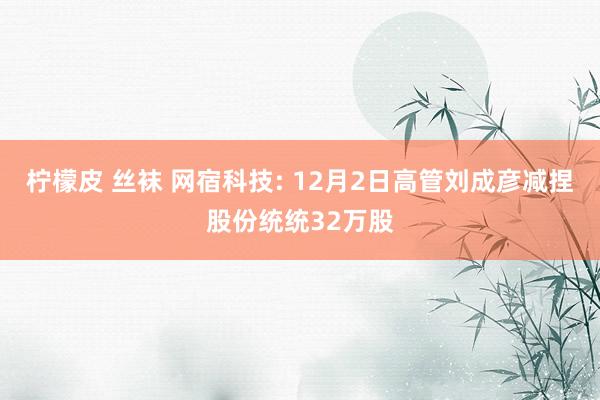 柠檬皮 丝袜 网宿科技: 12月2日高管刘成彦减捏股份统统32万股