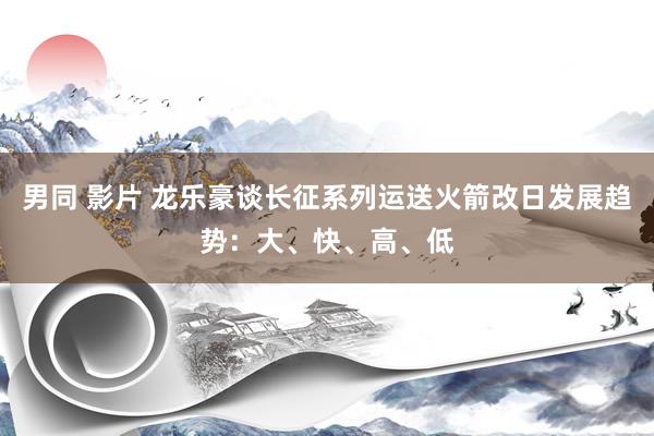 男同 影片 龙乐豪谈长征系列运送火箭改日发展趋势：大、快、高、低