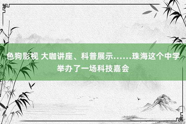 色狗影视 大咖讲座、科普展示……珠海这个中学举办了一场科技嘉会